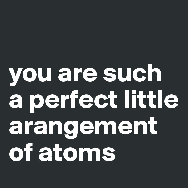 

you are such a perfect little arangement of atoms