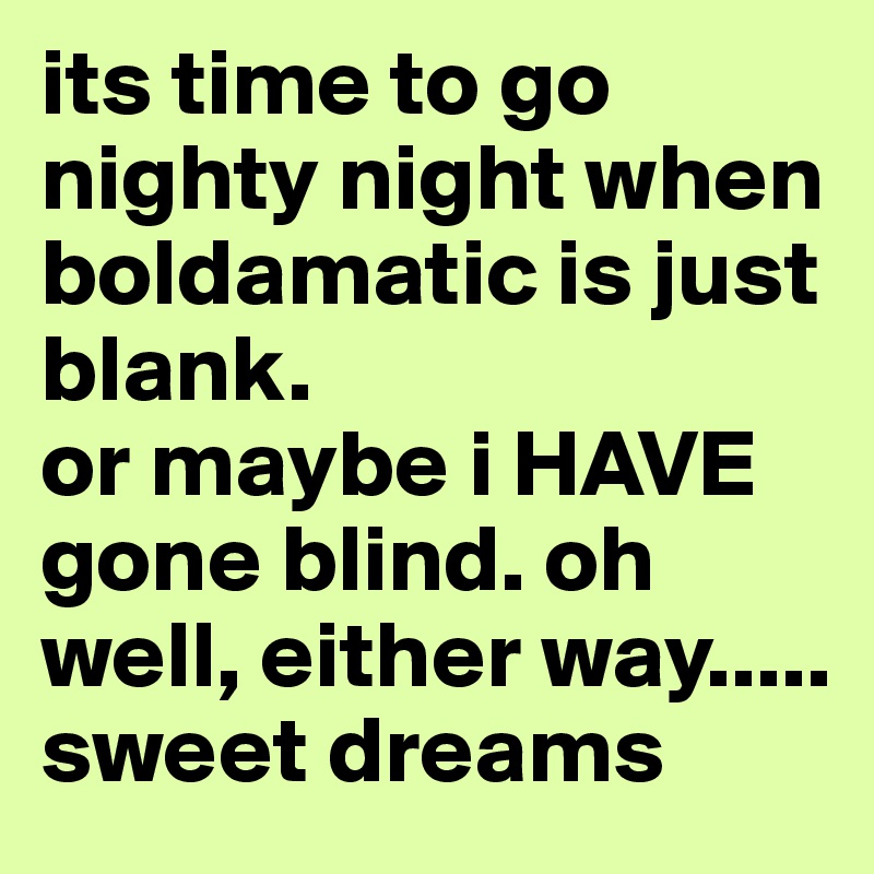 its time to go nighty night when boldamatic is just blank.
or maybe i HAVE gone blind. oh well, either way..... sweet dreams