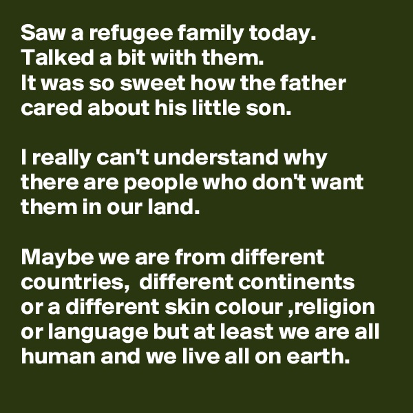 Saw a refugee family today. Talked a bit with them. 
It was so sweet how the father cared about his little son. 

I really can't understand why there are people who don't want them in our land.

Maybe we are from different countries,  different continents or a different skin colour ,religion or language but at least we are all human and we live all on earth.  