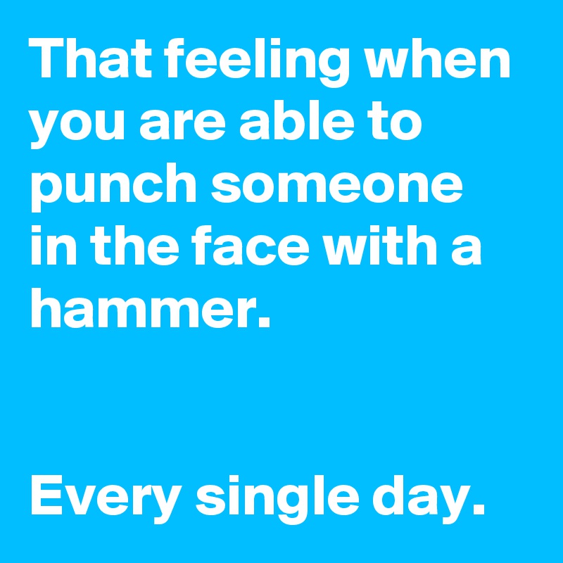 That feeling when you are able to punch someone in the face with a hammer.


Every single day.