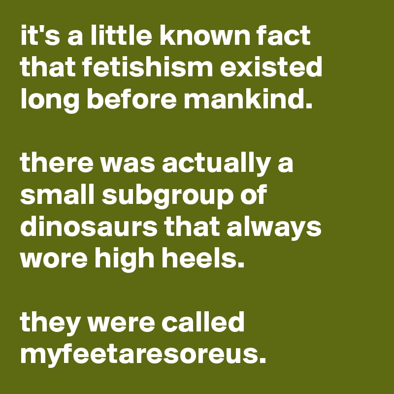 it's a little known fact that fetishism existed long before mankind. 

there was actually a small subgroup of dinosaurs that always wore high heels. 

they were called myfeetaresoreus. 