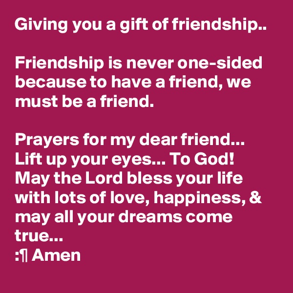 Giving you a gift of friendship..

Friendship is never one-sided because to have a friend, we must be a friend.

Prayers for my dear friend... Lift up your eyes... To God!
May the Lord bless your life with lots of love, happiness, & may all your dreams come true...
:¶ Amen