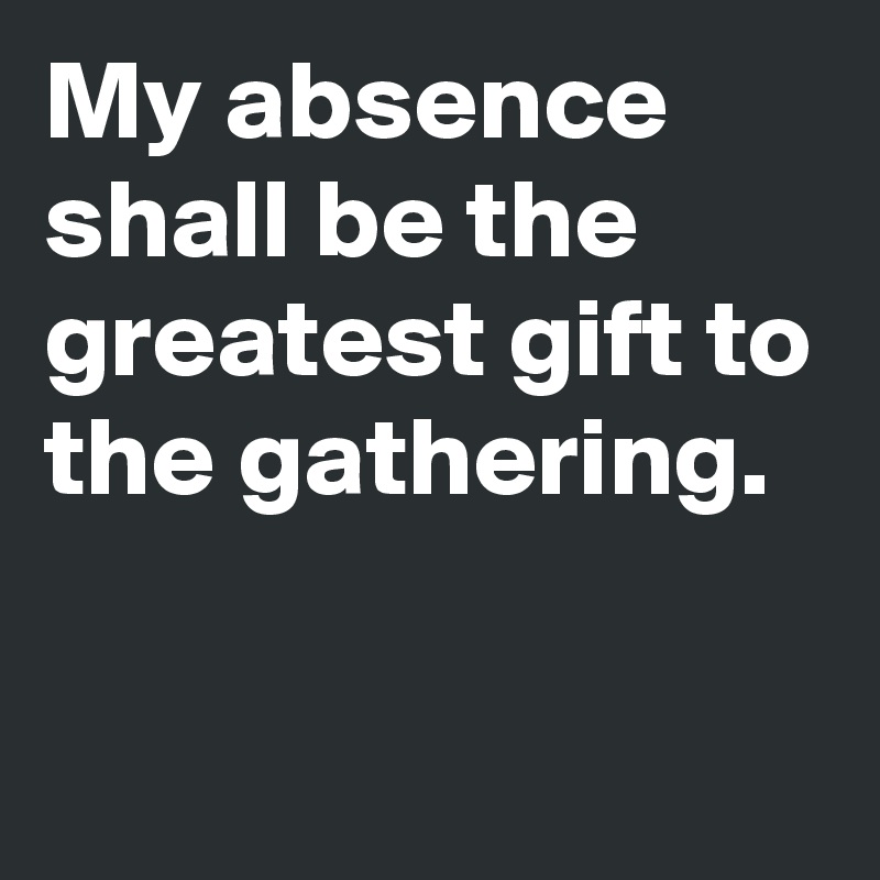 My absence shall be the greatest gift to the gathering.

