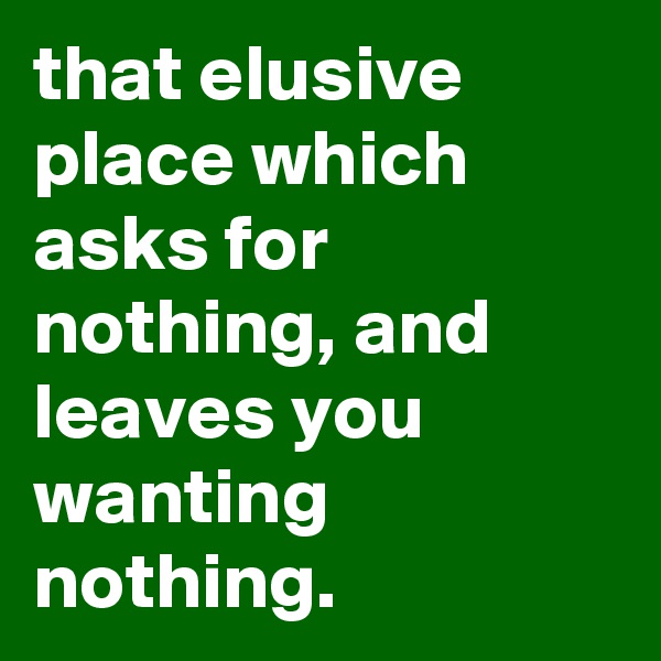 that elusive place which asks for nothing, and leaves you wanting nothing.
