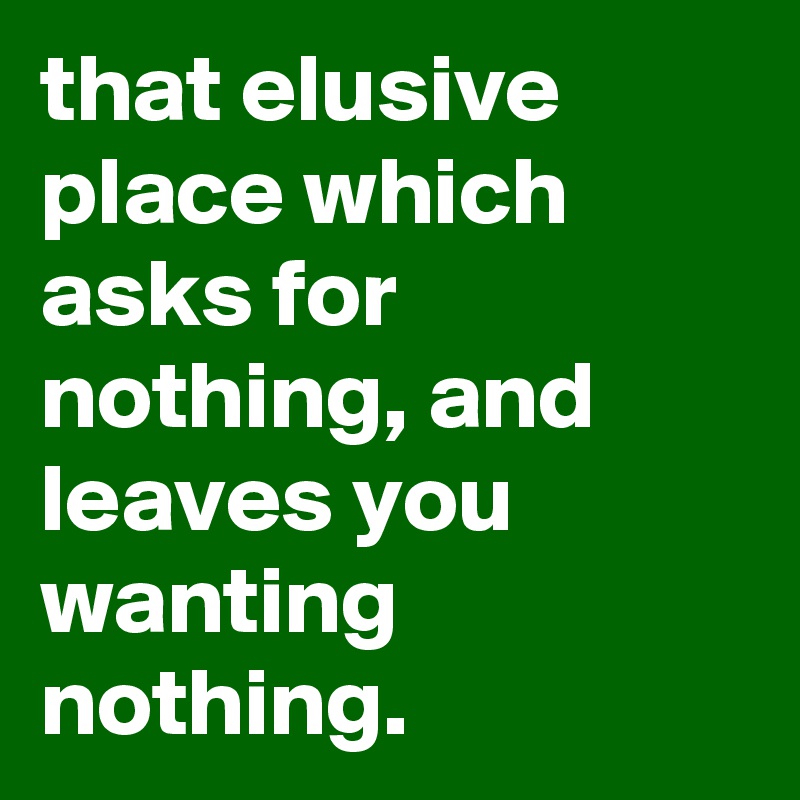 that elusive place which asks for nothing, and leaves you wanting nothing.