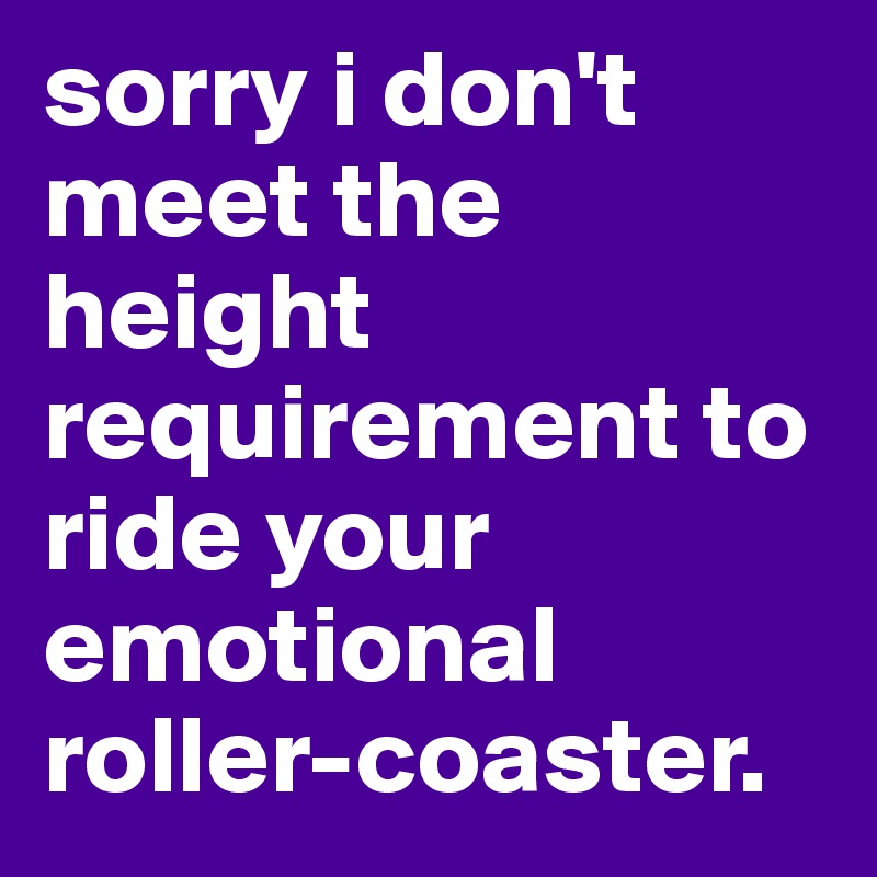 sorry i don't meet the height requirement to ride your emotional roller-coaster.