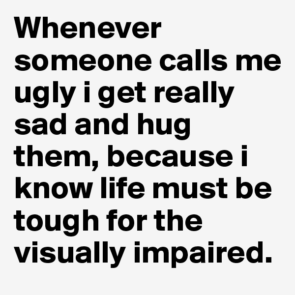 Whenever someone calls me ugly i get really sad and hug them, because i know life must be tough for the visually impaired. 