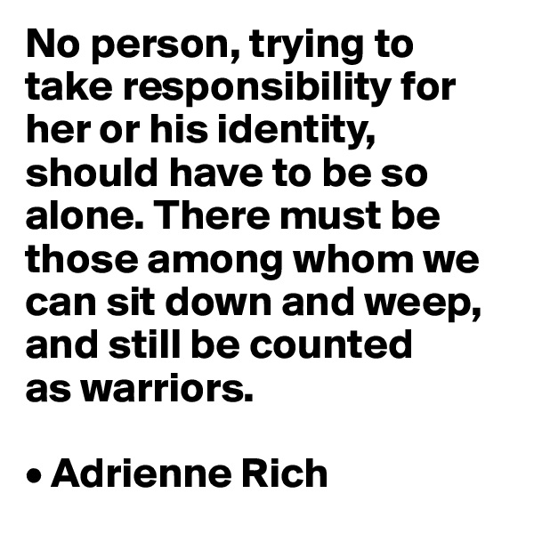 No person, trying to take responsibility for her or his identity, should have to be so alone. There must be those among whom we can sit down and weep, and still be counted 
as warriors.

• Adrienne Rich
