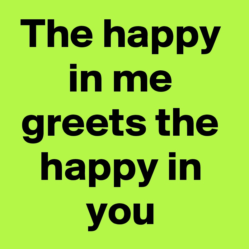 The happy in me greets the happy in you