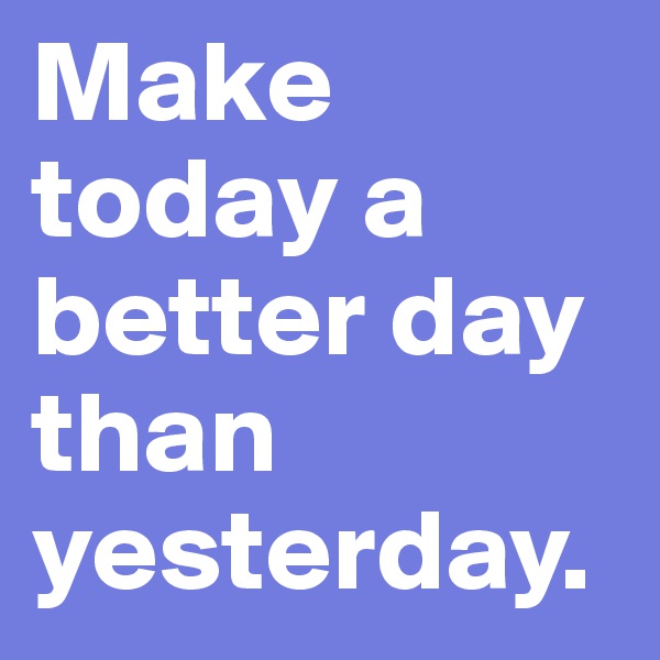 Make today a better day than yesterday.