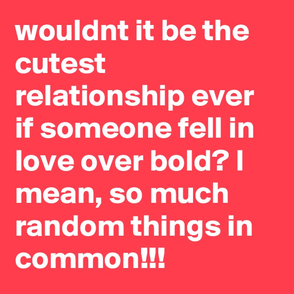 wouldnt it be the cutest relationship ever if someone fell in love over bold? I mean, so much random things in common!!!