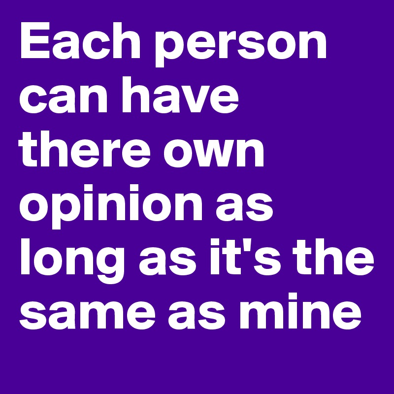 Each person can have there own opinion as long as it's the same as mine
