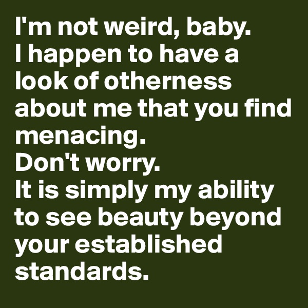 I'm not weird, baby. 
I happen to have a look of otherness about me that you find menacing. 
Don't worry. 
It is simply my ability to see beauty beyond your established standards.