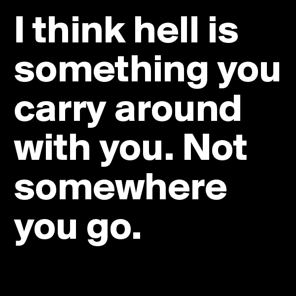 I think hell is something you carry around with you. Not somewhere you go.