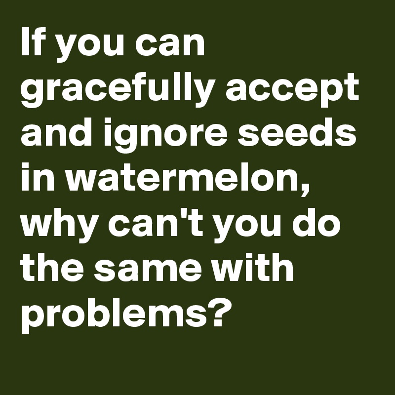 If you can gracefully accept and ignore seeds in watermelon, why can't you do the same with problems?