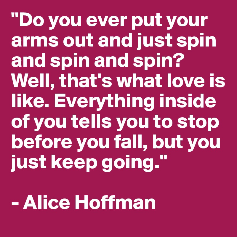 "Do you ever put your arms out and just spin and spin and spin?
Well, that's what love is like. Everything inside of you tells you to stop before you fall, but you just keep going."

- Alice Hoffman