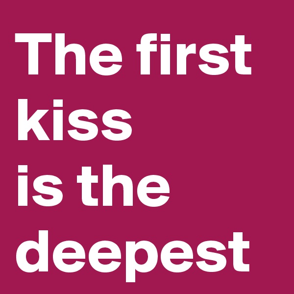 The first kiss 
is the deepest