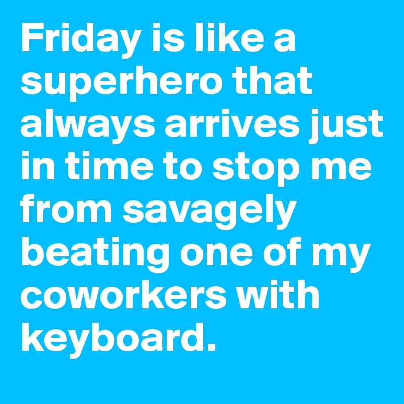 Friday is like a superhero that always arrives just in time to stop me from savagely beating one of my coworkers with keyboard.