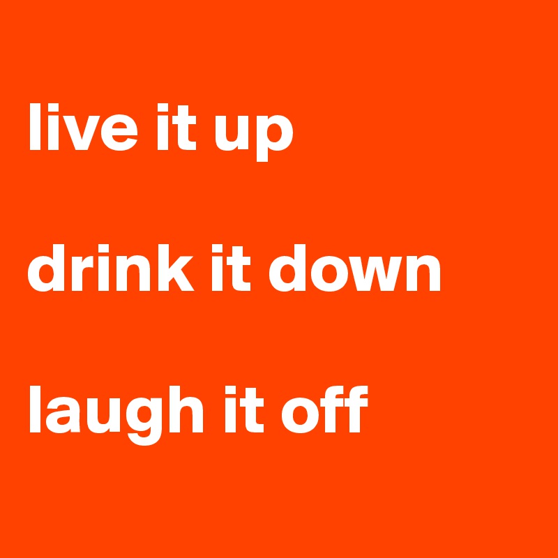
live it up

drink it down

laugh it off
