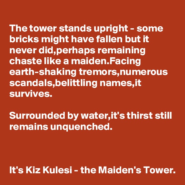 The tower stands upright - some bricks might have fallen but it never did,perhaps remaining chaste like a maiden.Facing earth-shaking tremors,numerous scandals,belittling names,it survives.

Surrounded by water,it's thirst still remains unquenched.



It's Kiz Kulesi - the Maiden's Tower.