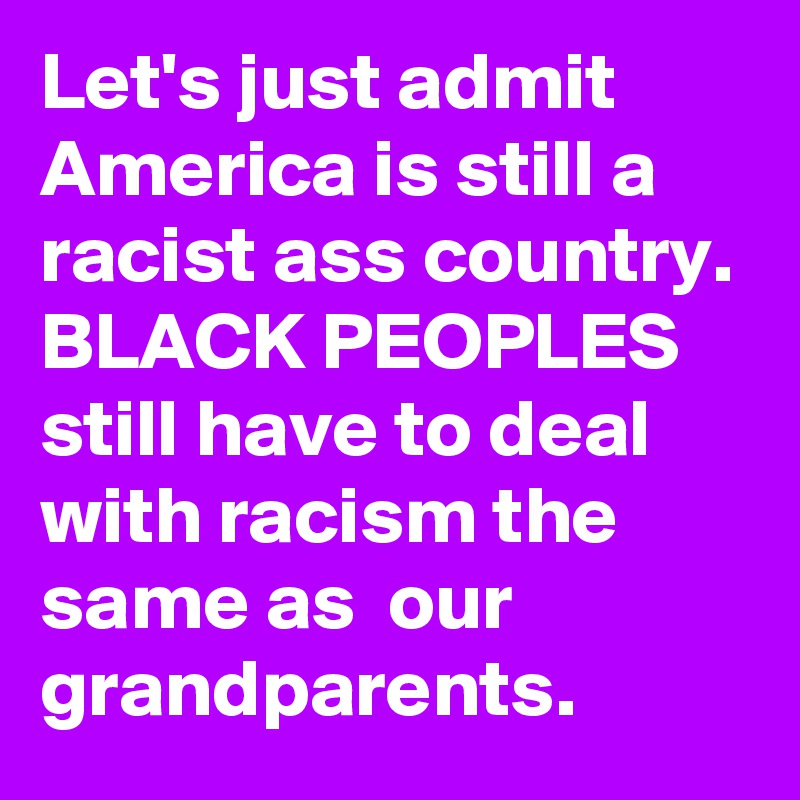 Let's just admit America is still a racist ass country. BLACK PEOPLES still have to deal with racism the same as  our grandparents.