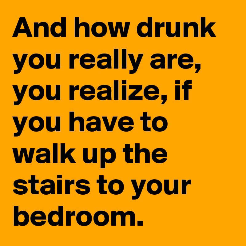 And how drunk you really are, you realize, if you have to walk up the stairs to your bedroom.