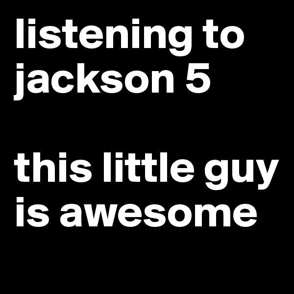 listening to jackson 5

this little guy is awesome