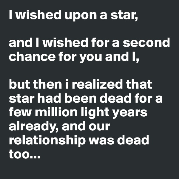 I wished upon a star,

and I wished for a second chance for you and I,

but then i realized that star had been dead for a few million light years already, and our relationship was dead too...