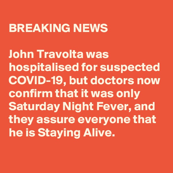 
BREAKING NEWS

John Travolta was hospitalised for suspected COVID-19, but doctors now confirm that it was only Saturday Night Fever, and they assure everyone that he is Staying Alive.
