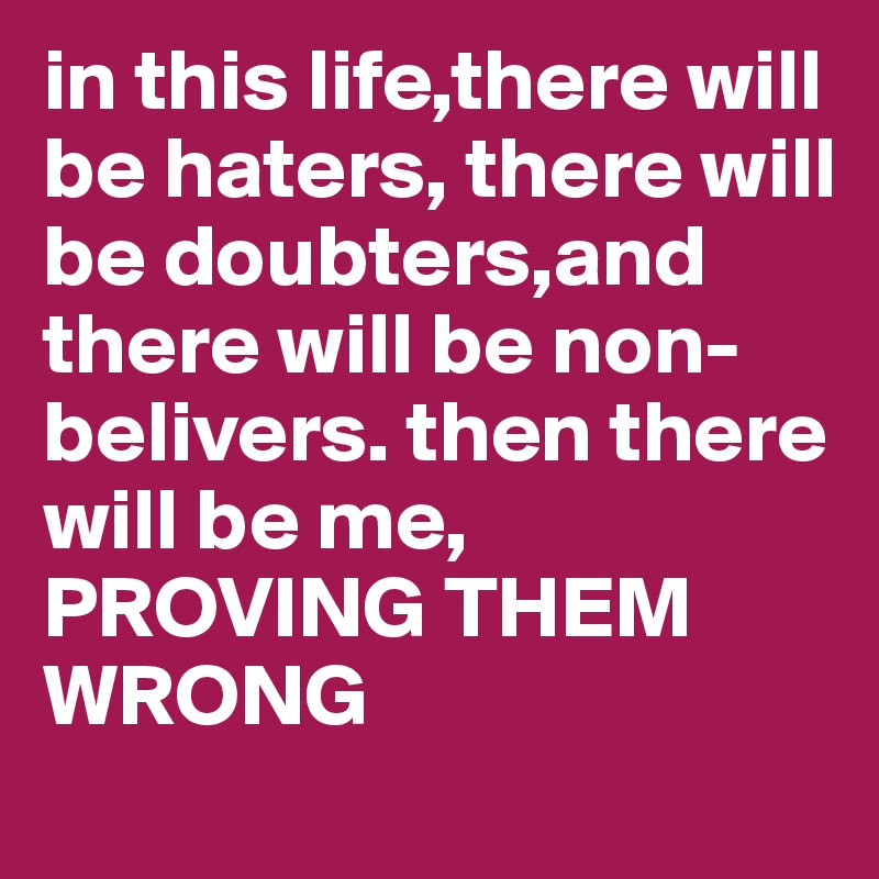 in this life,there will be haters, there will be doubters,and there will be non-belivers. then there will be me, PROVING THEM WRONG