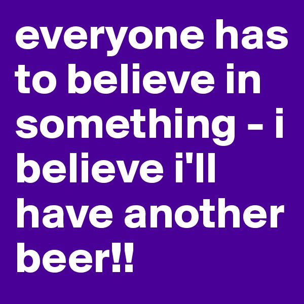 everyone has to believe in something - i believe i'll have another beer!!