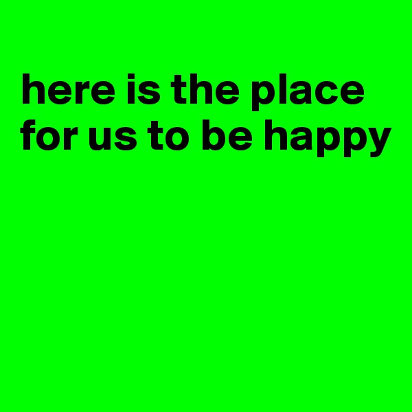 
here is the place for us to be happy




