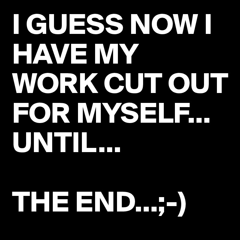 I GUESS NOW I HAVE MY WORK CUT OUT FOR MYSELF...
UNTIL...

THE END...;-)