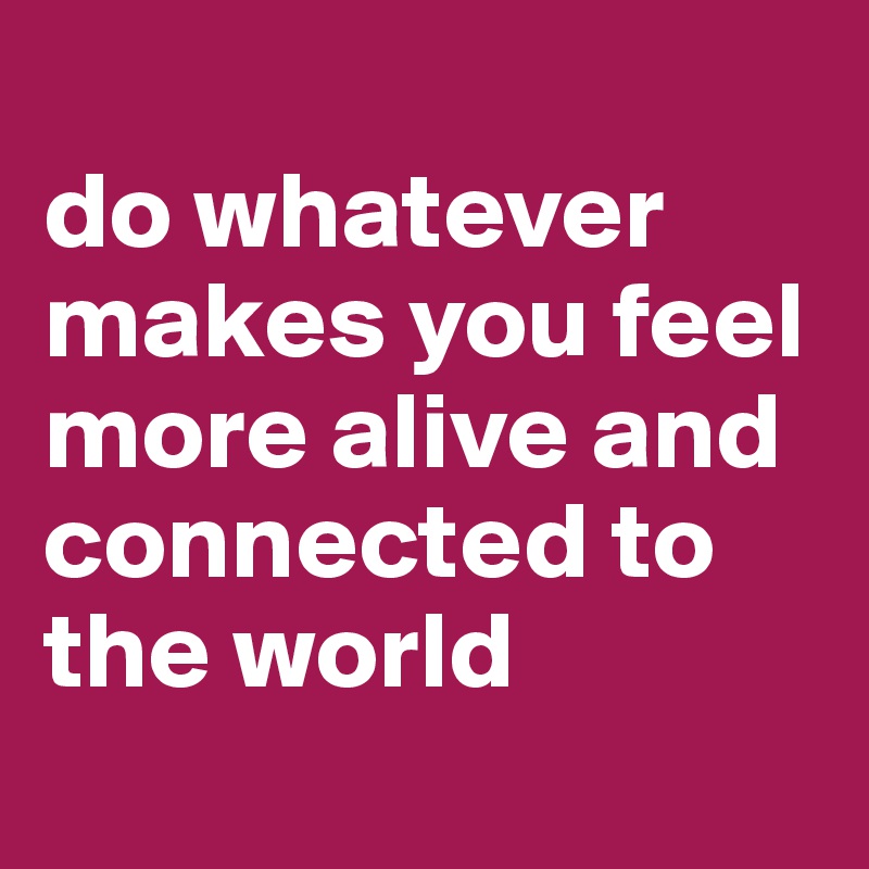 
do whatever 
makes you feel more alive and connected to the world
