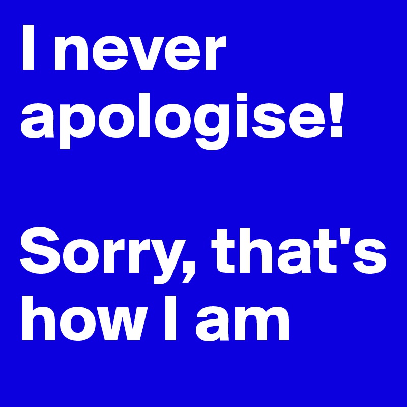 I never apologise!

Sorry, that's how I am