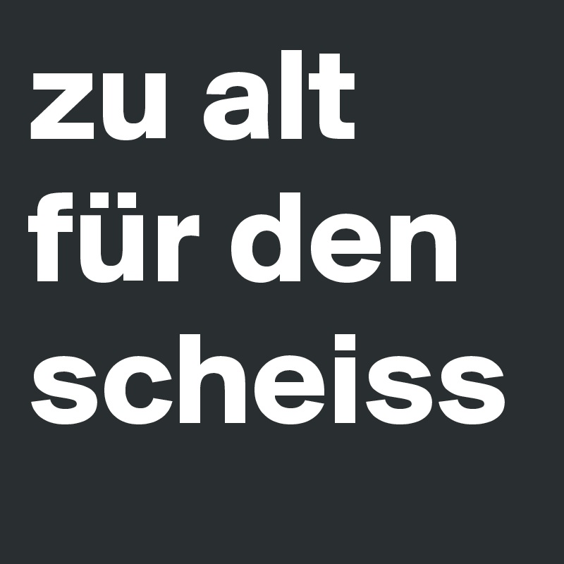 zu alt für den scheiss