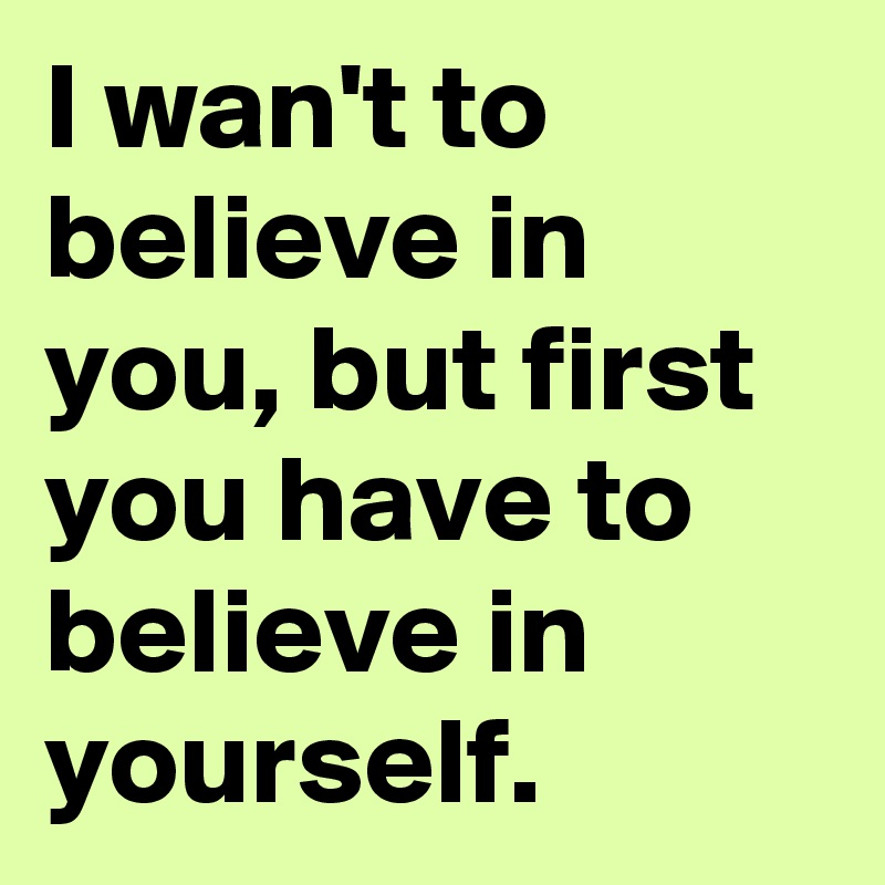 I wan't to believe in you, but first you have to believe in yourself.