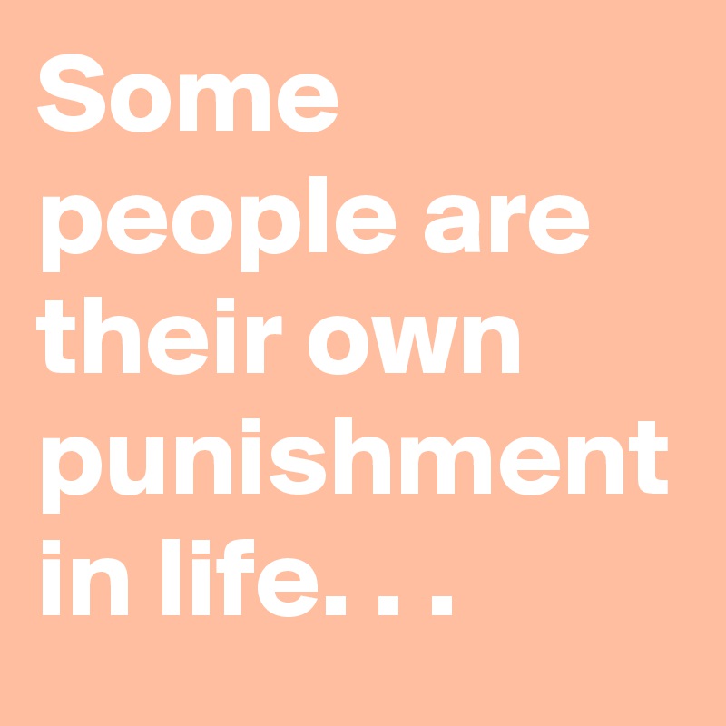 Some people are their own punishment in life. . .