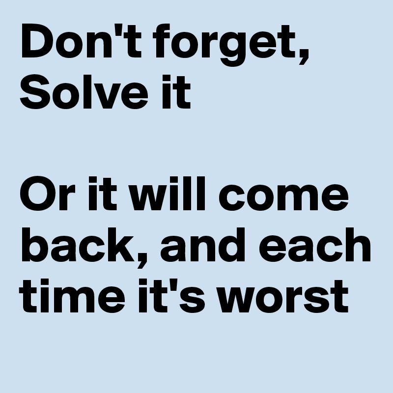 Don't forget, Solve it

Or it will come back, and each time it's worst