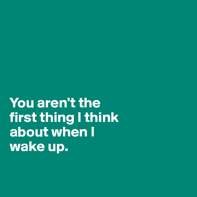 





You aren't the 
first thing I think 
about when I 
wake up. 

