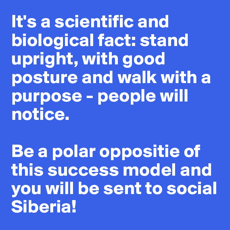 It's a scientific and biological fact: stand upright, with good posture and walk with a purpose - people will notice. 

Be a polar oppositie of this success model and you will be sent to social Siberia!