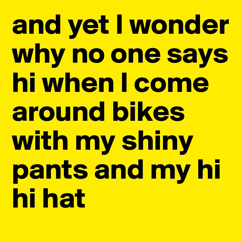 and yet I wonder why no one says hi when I come around bikes with my shiny pants and my hi hi hat 