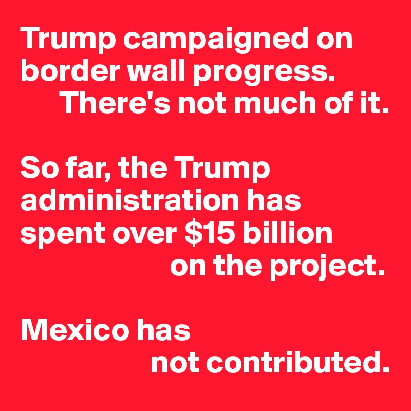 Trump campaigned on border wall progress. 
      There's not much of it. 

So far, the Trump administration has spent over $15 billion
                       on the project.

Mexico has
                    not contributed.