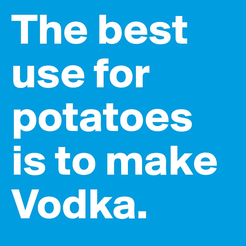 The best use for potatoes is to make Vodka. 