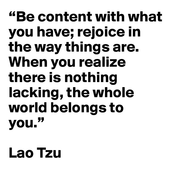 “Be content with what you have; rejoice in the way things are. When you realize there is nothing lacking, the whole world belongs to you.” 

Lao Tzu