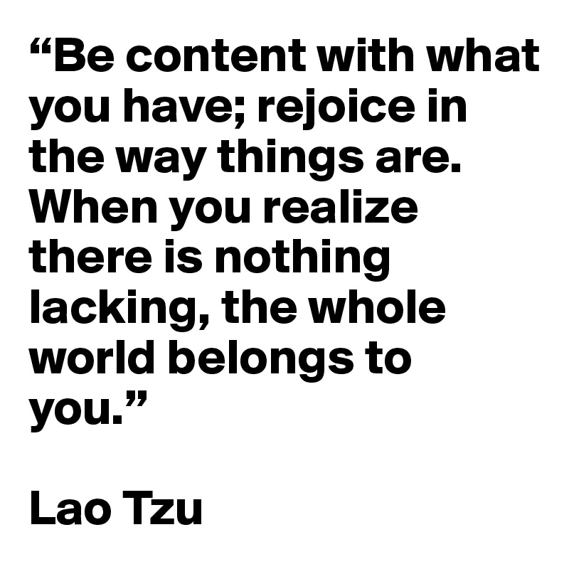 “Be content with what you have; rejoice in the way things are. When you realize there is nothing lacking, the whole world belongs to you.” 

Lao Tzu