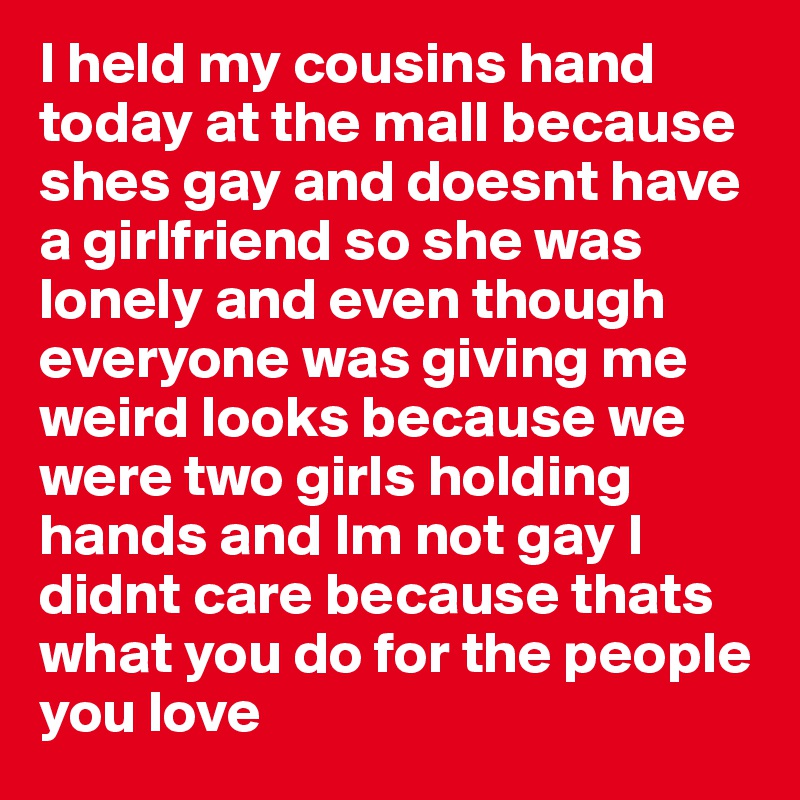 I held my cousins hand today at the mall because shes gay and doesnt have a girlfriend so she was lonely and even though everyone was giving me weird looks because we were two girls holding hands and Im not gay I didnt care because thats what you do for the people you love