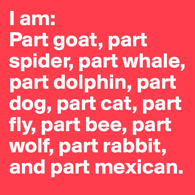 I am:
Part goat, part spider, part whale,
part dolphin, part dog, part cat, part fly, part bee, part wolf, part rabbit, and part mexican.