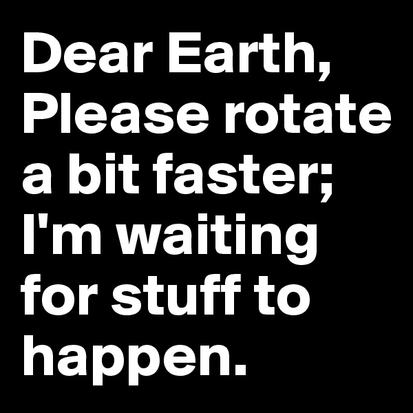 Dear Earth, Please rotate a bit faster; I'm waiting for stuff to happen.