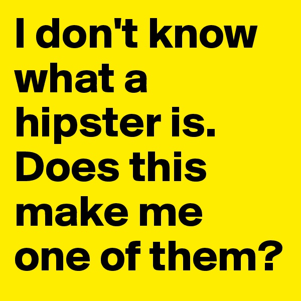 I don't know what a hipster is.
Does this make me one of them?